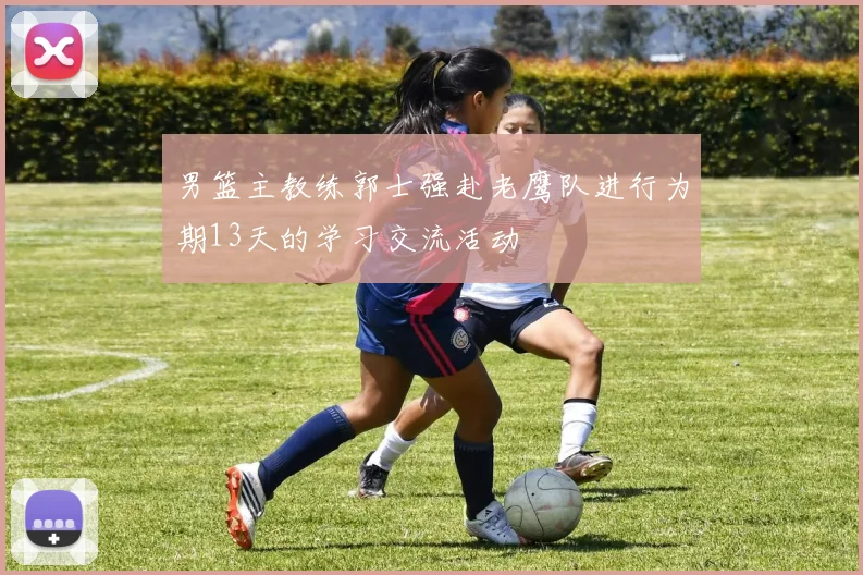 男篮主教练郭士强赴老鹰队进行为期13天的学习交流活动