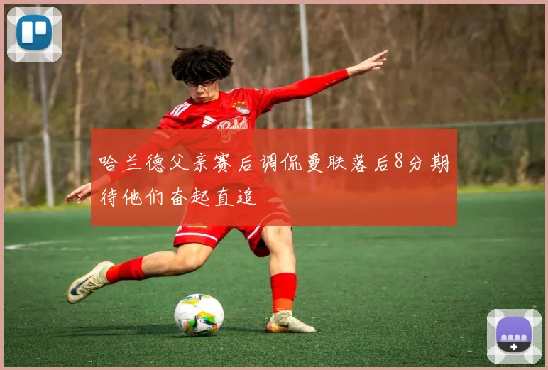 哈兰德父亲赛后调侃曼联落后8分期待他们奋起直追
