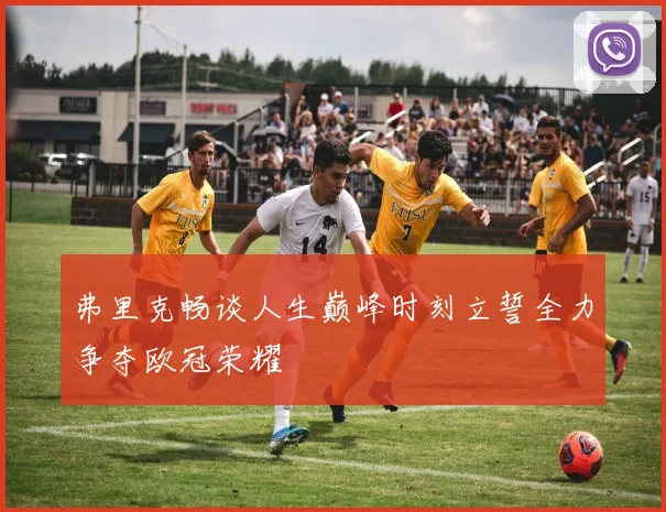 弗里克畅谈人生巅峰时刻立誓全力争夺欧冠荣耀