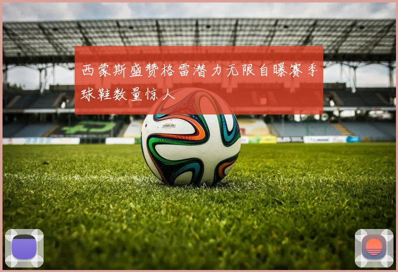 西蒙斯盛赞格雷潜力无限自曝赛季球鞋数量惊人
