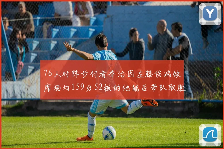 76人对阵步行者乔治因左膝伤病缺席场均159分52板的他能否带队取胜