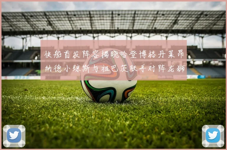 快船首发阵容揭晓哈登博格丹莱昂纳德小琼斯与祖巴茨联手对阵龙狮