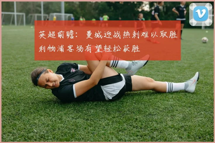 英超前瞻：曼城迎战热刺难以取胜利物浦客场有望轻松获胜