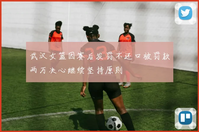 武汉女篮因赛后发罚不还口被罚款两万决心继续坚持原则