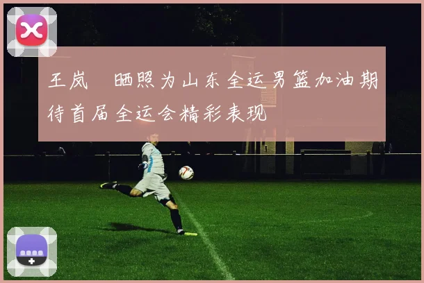 王岚嵚晒照为山东全运男篮加油期待首届全运会精彩表现