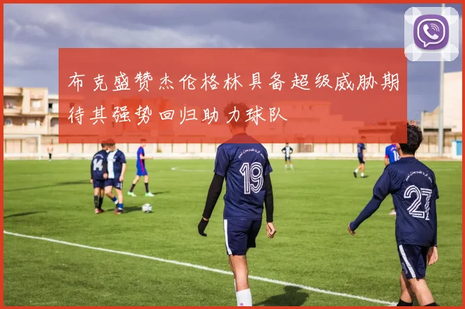 布克盛赞杰伦格林具备超级威胁期待其强势回归助力球队