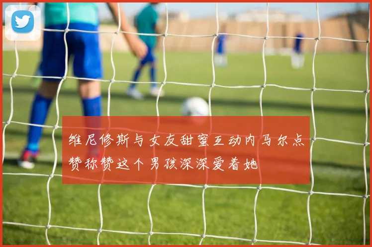 维尼修斯与女友甜蜜互动内马尔点赞称赞这个男孩深深爱着她