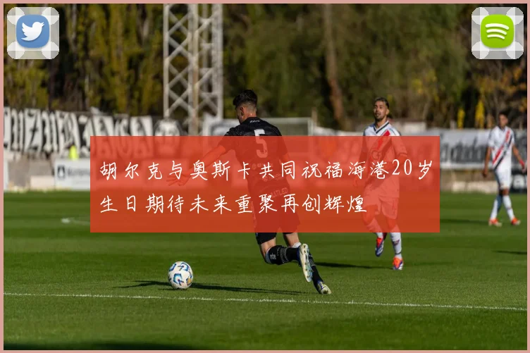 胡尔克与奥斯卡共同祝福海港20岁生日期待未来重聚再创辉煌