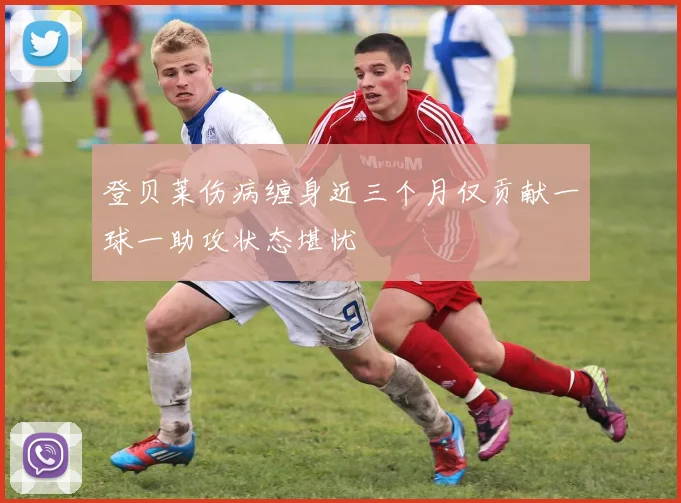 登贝莱伤病缠身近三个月仅贡献一球一助攻状态堪忧