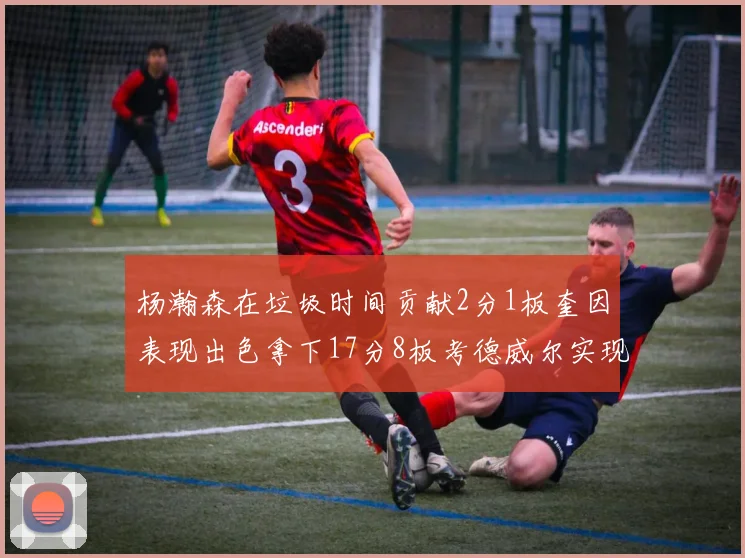杨瀚森在垃圾时间贡献2分1板奎因表现出色拿下17分8板考德威尔实现双双14板转正