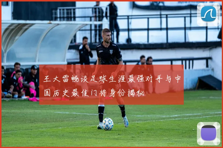 王大雷畅谈足球生涯最强对手与中国历史最佳门将身份揭秘