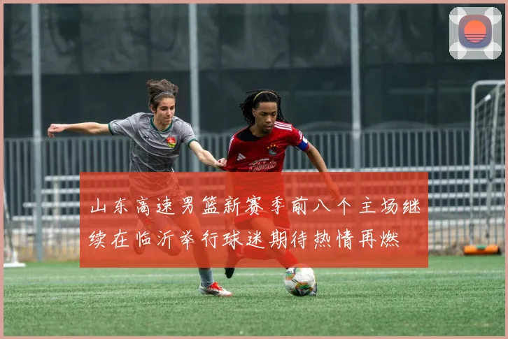 山东高速男篮新赛季前八个主场继续在临沂举行球迷期待热情再燃