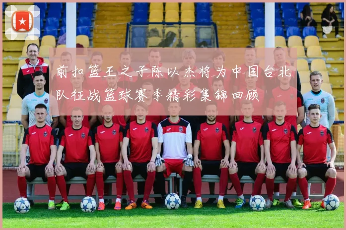 前扣篮王之子陈以杰将为中国台北队征战篮球赛季精彩集锦回顾