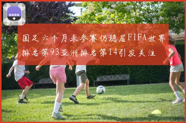 国足六个月未参赛仍稳居FIFA世界排名第93亚洲排名第14引发关注