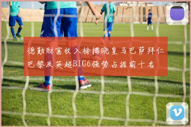 德勤财富收入榜揭晓皇马巴萨拜仁巴黎及英超BIG6强势占据前十名
