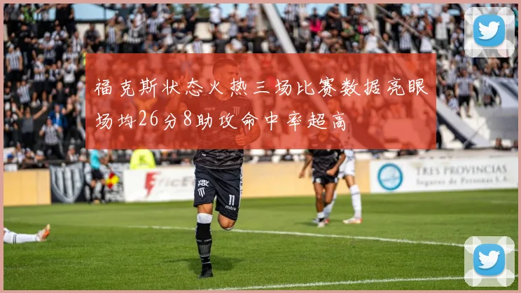 福克斯状态火热三场比赛数据亮眼场均26分8助攻命中率超高